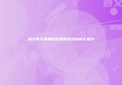 遵义市下颌角整形医院排名榜前十推荐