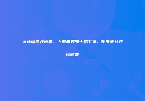 宿迁周思齐医生：下颌骨内收手术专家，整形美容领域翘楚