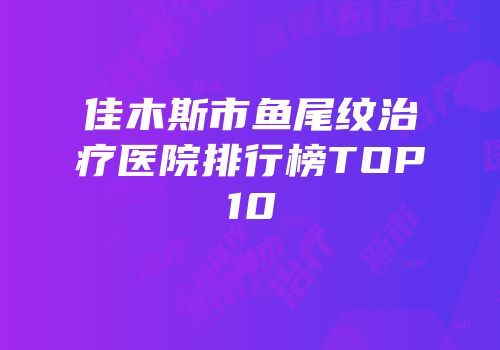 佳木斯市鱼尾纹治疗医院排行榜TOP10