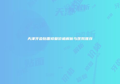 天津牙齿贴面修复价格解析与医院推荐