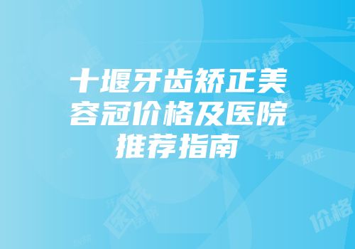 十堰牙齿矫正美容冠价格及医院推荐指南