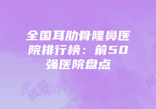 全国耳肋骨隆鼻医院排行榜：前50强医院盘点