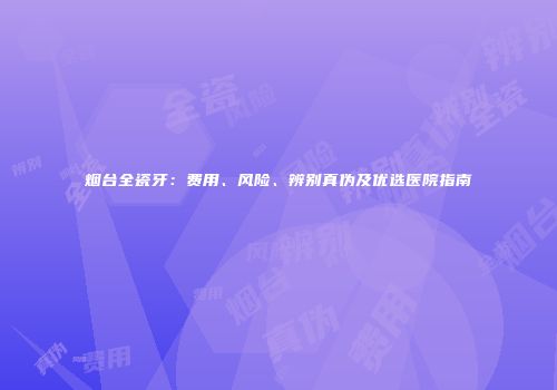 烟台全瓷牙：费用、风险、辨别真伪及优选医院指南