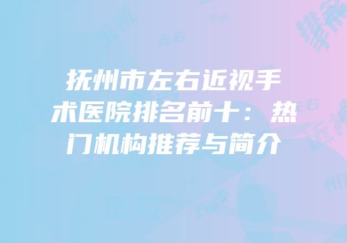 抚州市左右近视手术医院排名前十：热门机构推荐与简介