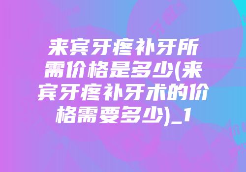 来宾牙疼补牙所需价格是多少(来宾牙疼补牙术的价格需要多少)_1