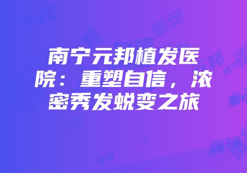 南宁元邦植发医院：重塑自信，浓密秀发蜕变之旅