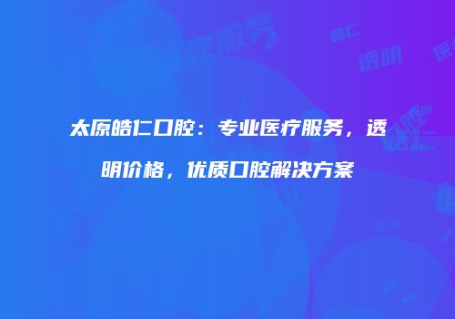 太原皓仁口腔：专业医疗服务，透明价格，优质口腔解决方案