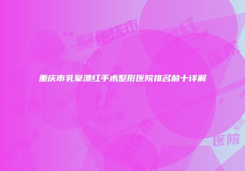 重庆市乳晕漂红手术整形医院排名前十详解