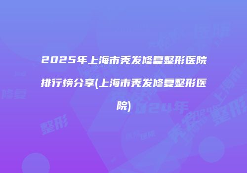 2025年上海市秃发修复整形医院排行榜分享(上海市秃发修复整形医院)