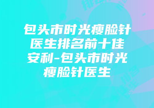 包头市时光瘦脸针医生排名前十佳安利-包头市时光瘦脸针医生