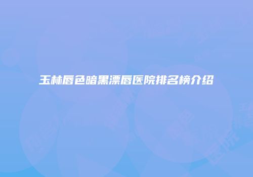 玉林唇色暗黑漂唇医院排名榜介绍