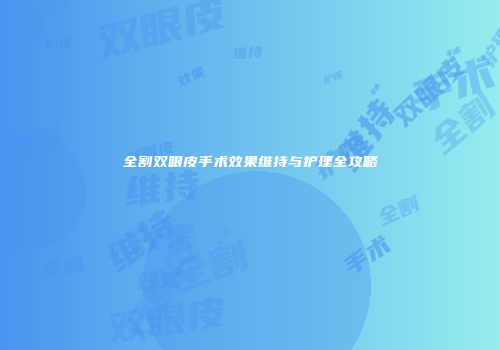 全割双眼皮手术效果维持与护理全攻略