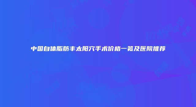 中国自体脂肪丰太阳穴手术价格一览及医院推荐
