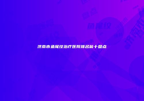 济南市鱼尾纹治疗医院排名前十盘点