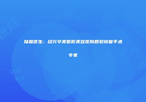 陆磊医生：绍兴华美整形美容医院唇裂修复手术专家