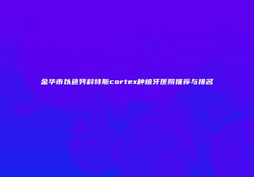 金华市以色列科特斯cortex种植牙医院推荐与排名