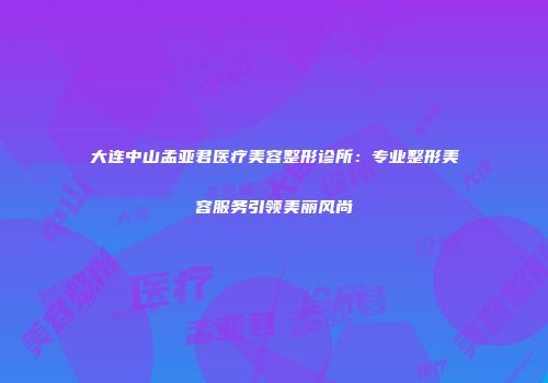 大连中山孟亚君医疗美容整形诊所：专业整形美容服务引领美丽风尚