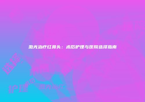 激光治疗红鼻头：术后护理与医院选择指南