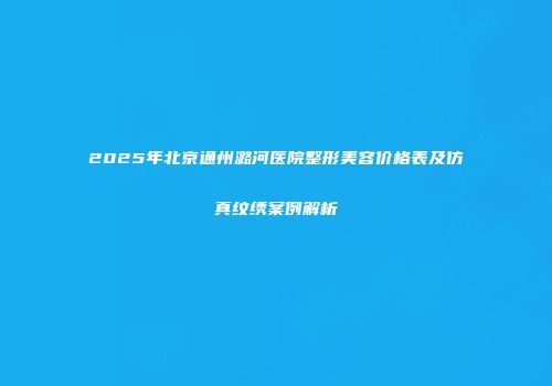 2025年北京通州潞河医院整形美容价格表及仿真纹绣案例解析