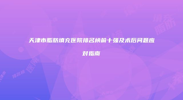 天津市脂肪填充医院排名榜前十强及术后问题应对指南
