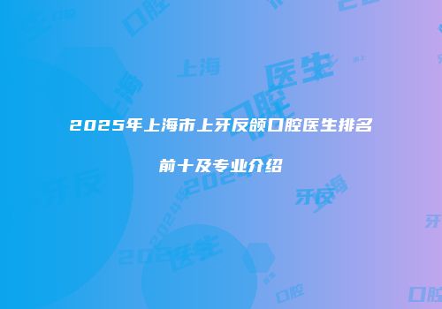 2025年上海市上牙反颌口腔医生排名前十及专业介绍