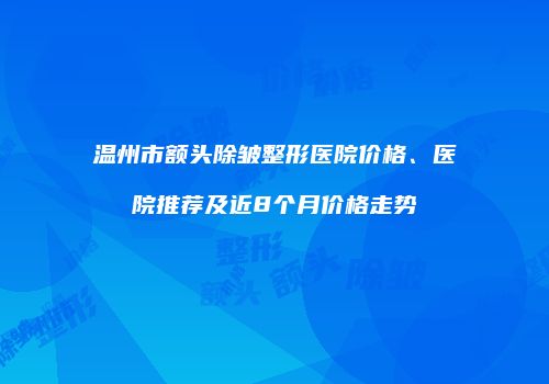 温州市额头除皱整形医院价格、医院推荐及近8个月价格走势
