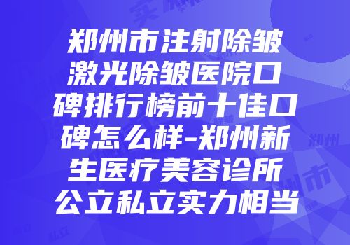 郑州市注射除皱激光除皱医院口碑排行榜前十佳口碑怎么样-郑州新生医疗美容诊所公立私立实力相当