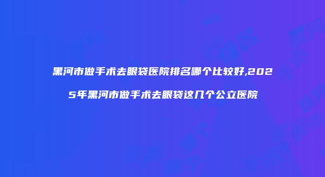 黑河市做手术去眼袋医院排名哪个比较好,2025年黑河市做手术去眼袋这几个公立医院