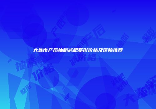 大连市产后抽脂减肥整形价格及医院推荐