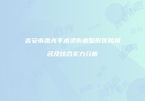 吉安市激光手术烫伤疤整形医院排名及综合实力分析