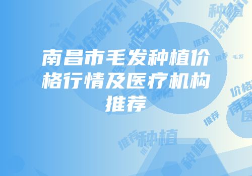 南昌市毛发种植价格行情及医疗机构推荐