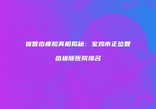 拔智齿瘦脸真相揭秘：宝鸡市正位智齿拔除医院排名