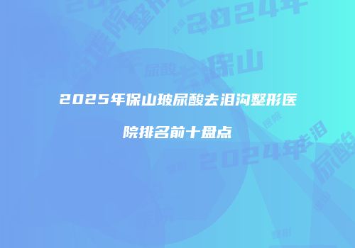 2025年保山玻尿酸去泪沟整形医院排名前十盘点