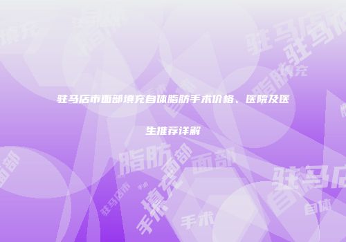驻马店市面部填充自体脂肪手术价格、医院及医生推荐详解