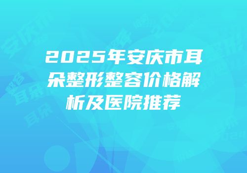 2025年安庆市耳朵整形整容价格解析及医院推荐