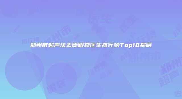郑州市超声法去除眼袋医生排行榜Top10揭晓