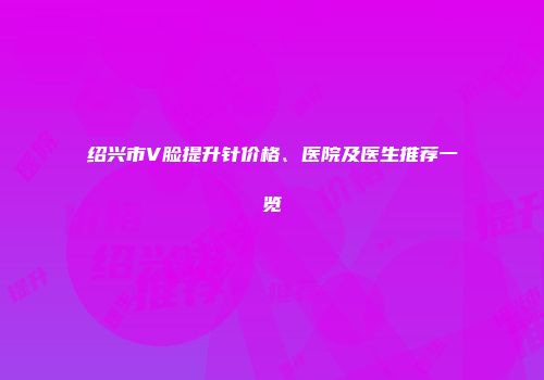绍兴市V脸提升针价格、医院及医生推荐一览