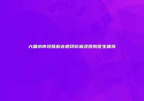 六盘水市珍珠粉去痘印价格及医院医生推荐