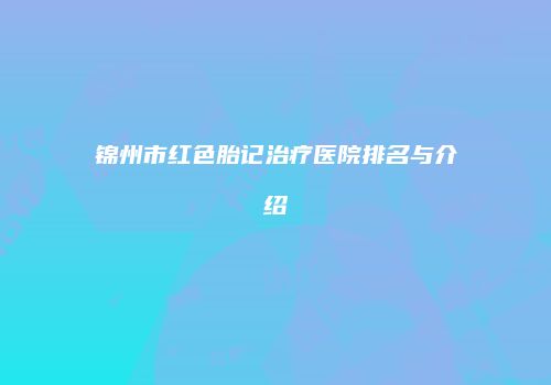 锦州市红色胎记治疗医院排名与介绍