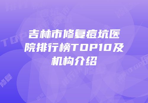 吉林市修复痘坑医院排行榜TOP10及机构介绍