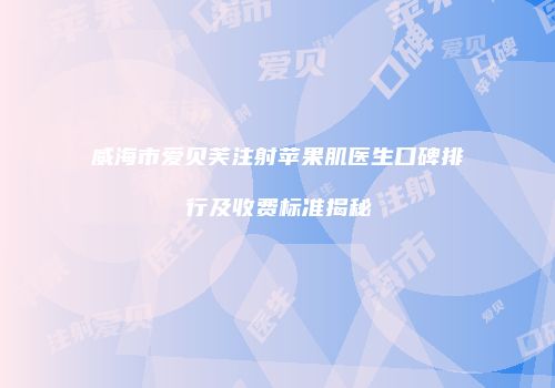 威海市爱贝芙注射苹果肌医生口碑排行及收费标准揭秘