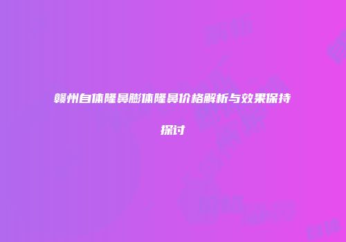 赣州自体隆鼻膨体隆鼻价格解析与效果保持探讨