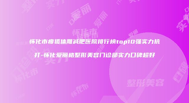 怀化市瘦狐体雕减肥医院排行榜top10强实力抗打-怀化爱丽格整形美容门诊部实力口碑超好