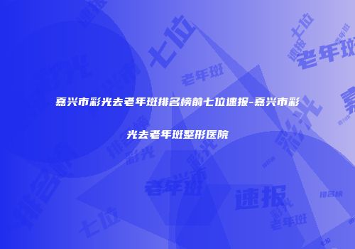 嘉兴市彩光去老年斑排名榜前七位速报-嘉兴市彩光去老年斑整形医院