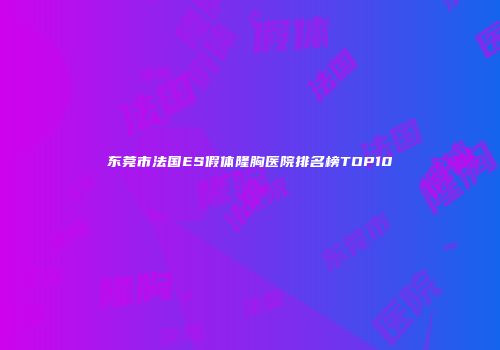 东莞市法国ES假体隆胸医院排名榜TOP10