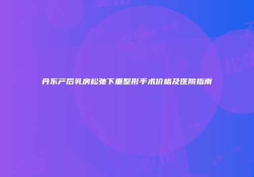 丹东产后乳房松弛下垂整形手术价格及医院指南