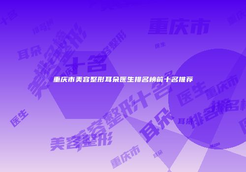 重庆市美容整形耳朵医生排名榜前十名推荐