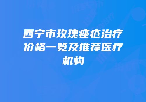 西宁市玫瑰痤疮治疗价格一览及推荐医疗机构
