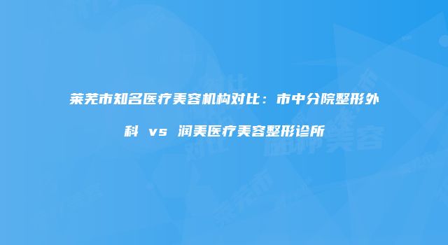 莱芜市知名医疗美容机构对比：市中分院整形外科 vs 润美医疗美容整形诊所