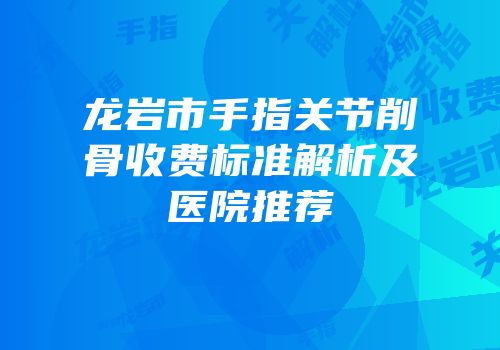 龙岩市手指关节削骨收费标准解析及医院推荐